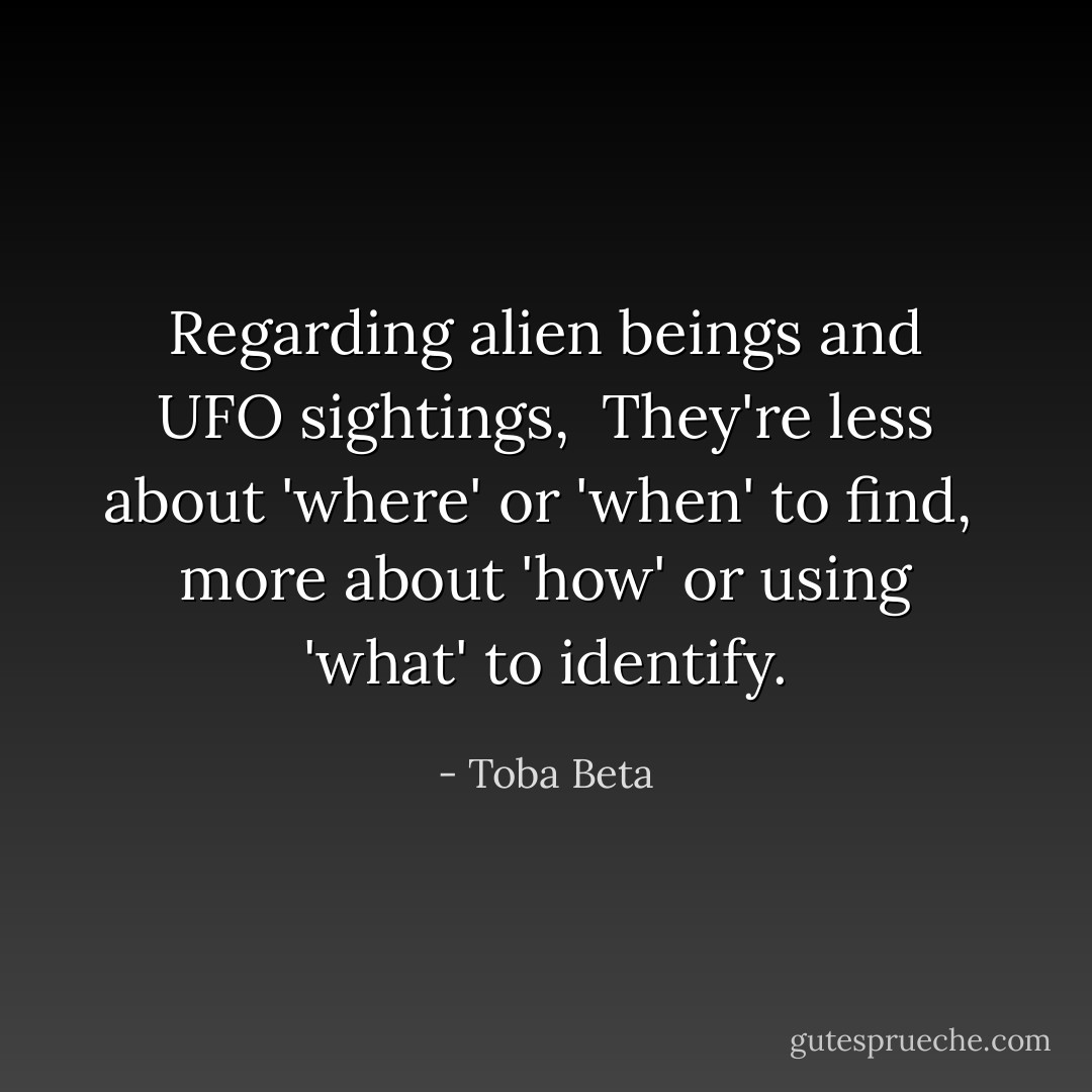 Regarding alien beings and UFO sightings, <br />They're less about 'where' or 'when' to find, <br />more about 'how' or using 'what' to identify. - Toba Beta