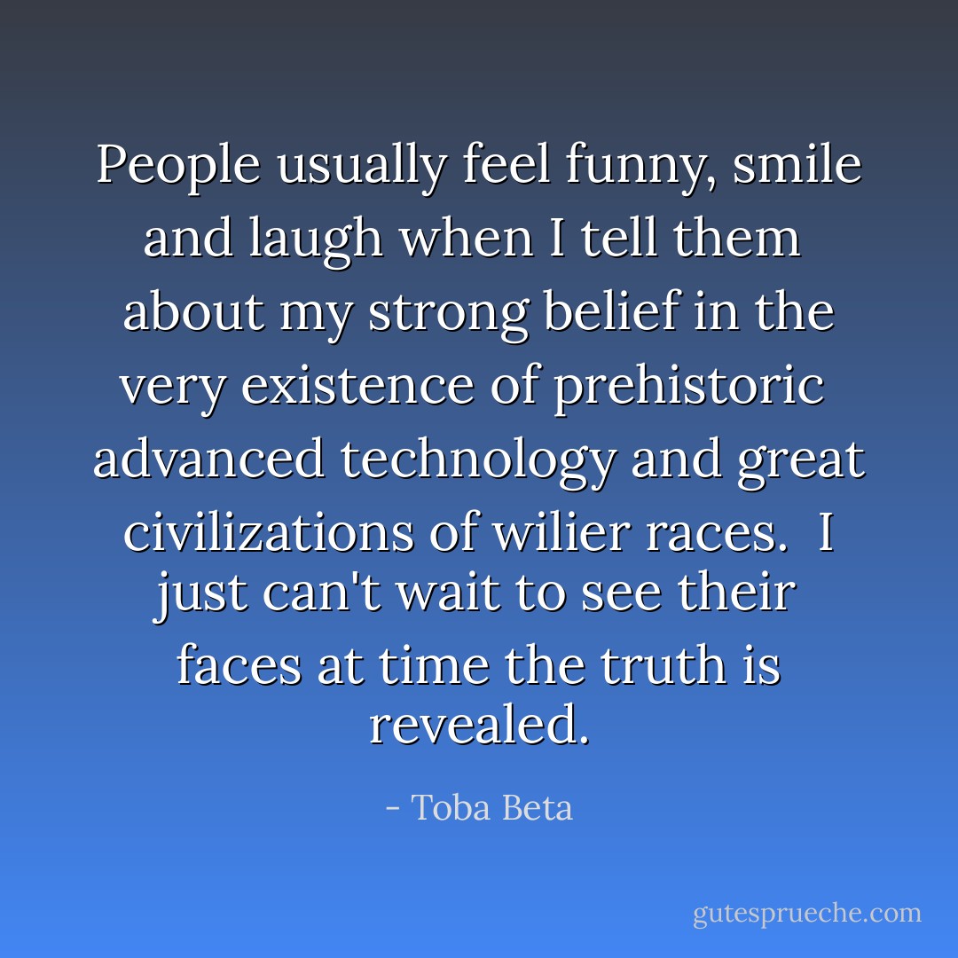 People usually feel funny, smile and laugh when I tell them <br />about my strong belief in the very existence of prehistoric <br />advanced technology and great civilizations of wilier races. <br />I just can't wait to see their faces at time the truth is revealed. - Toba Beta