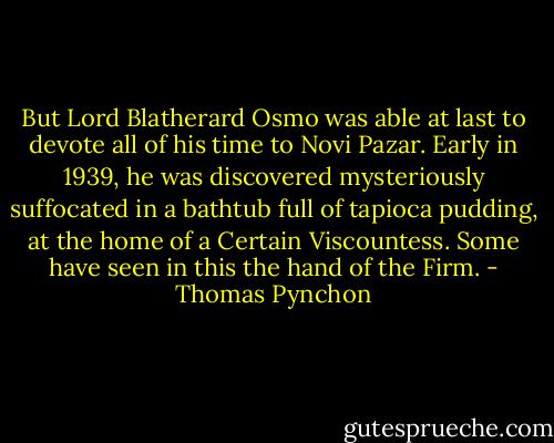 But Lord Blatherard Osmo was able at last to devote all of his time to Novi Pazar. Early in 1939, he was discovered mysteriously suffocated in a bathtub full of tapioca pudding, at the home of a Certain Viscountess. Some have seen in this the hand of the Firm. - Thomas Pynchon
