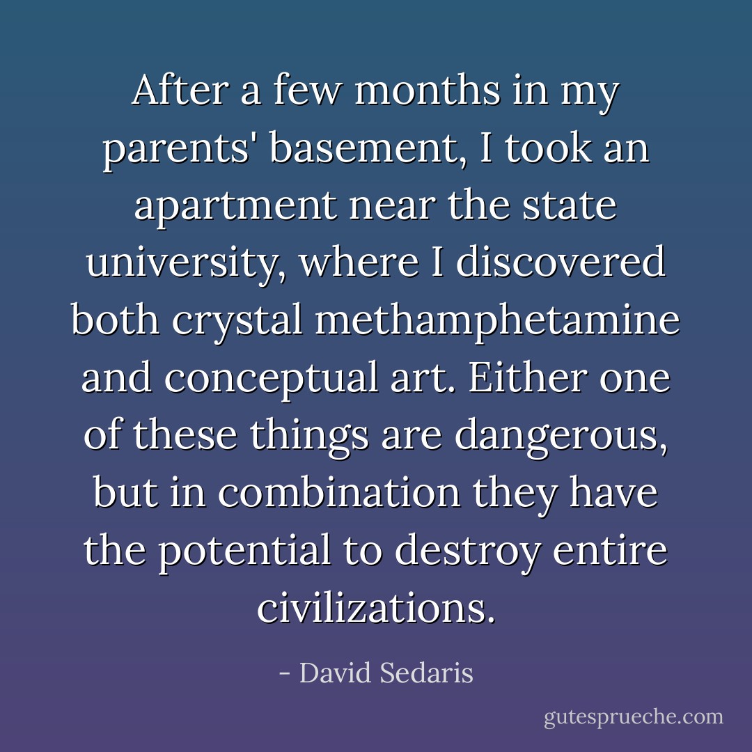 After a few months in my parents' basement, I took an apartment near the state university, where I discovered both crystal methamphetamine and conceptual art. Either one of these things are dangerous, but in combination they have the potential to destroy entire civilizations. - David Sedaris
