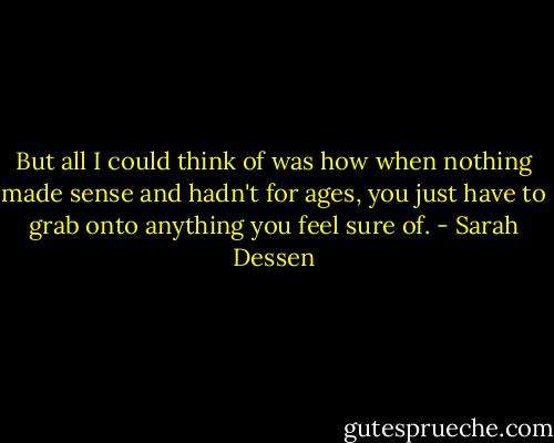 But all I could think of was how when nothing made sense and hadn't for ages, you just have to grab onto anything you feel sure of. - Sarah Dessen