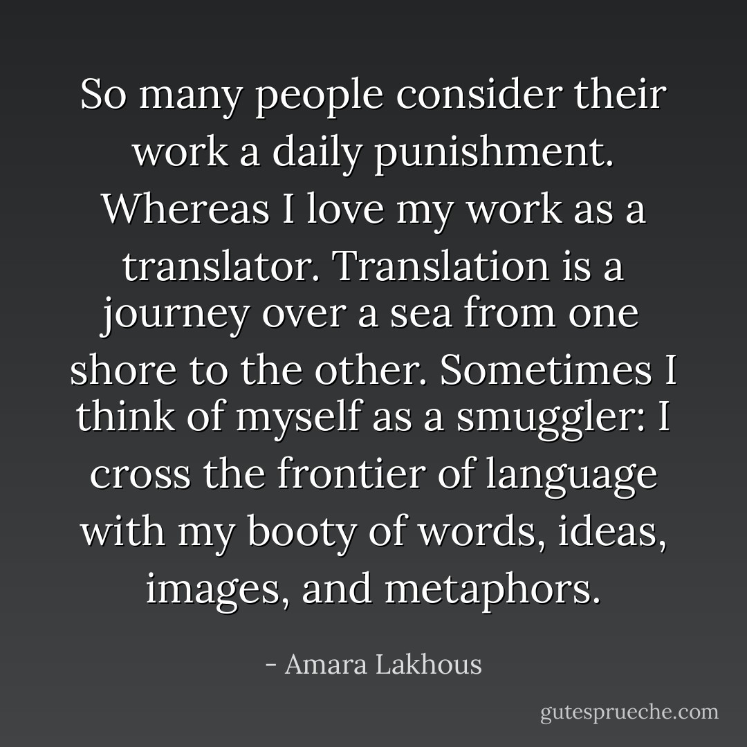 So many people consider their work a daily punishment. Whereas I love my work as a translator. Translation is a journey over a sea from one shore to the other. Sometimes I think of myself as a smuggler: I cross the frontier of language with my booty of words, ideas, images, and metaphors. - Amara Lakhous
