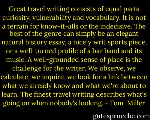 Great travel writing consists of equal parts curiosity, vulnerability and vocabulary. It is not a terrain for know-it-alls or the indecisive. The best of the genre can simply be an elegant natural history essay, a nicely writ sports piece, or a well-turned profile of a bar band and its music. A well-grounded sense of place is the challenge for the writer. We observe, we calculate, we inquire, we look for a link between what we already know and what we're about to learn. The finest travel writing describes what's going on when nobody's looking. - Tom  Miller