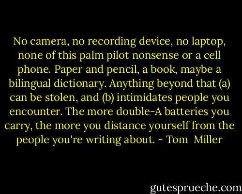 No camera, no recording device, no laptop, none of this palm pilot nonsense or a cell phone. Paper and pencil, a book, maybe a bilingual dictionary. Anything beyond that (a) can be stolen, and (b) intimidates people you encounter. The more double-A batteries you carry, the more you distance yourself from the people you're writing about. - Tom  Miller