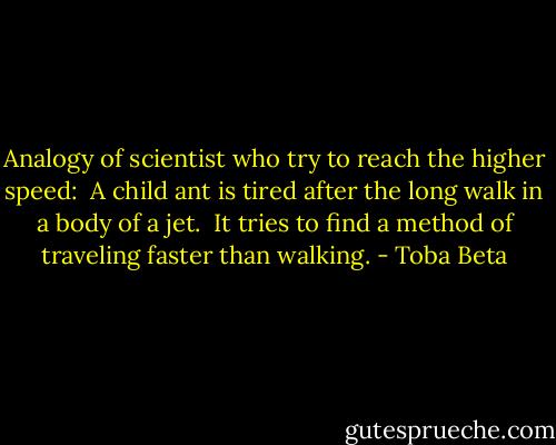 Analogy of scientist who try to reach the higher speed: <br />A child ant is tired after the long walk in a body of a jet. <br />It tries to find a method of traveling faster than walking. - Toba Beta