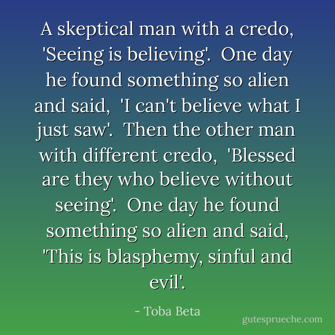 A skeptical man with a credo, 'Seeing is believing'. <br />One day he found something so alien and said, <br />'I can't believe what I just saw'. <br />Then the other man with different credo, <br />'Blessed are they who believe without seeing'. <br />One day he found something so alien and said,<br />'This is blasphemy, sinful and evil'. - Toba Beta