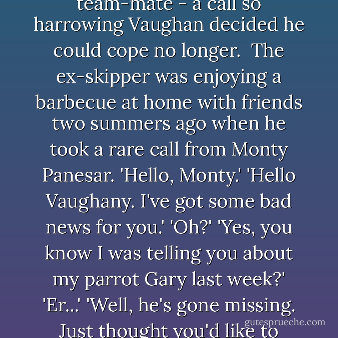 History generally records that Michael Vaughan quit the England captaincy in tearful circumstances following the Test-series defeat to South Africa in 2008. But the Top Spin can reveal this version of events is little more than a smokescreen. For it appears that what actually tipped Vaughan over the edge was a phonecall from a stricken team-mate - a call so harrowing Vaughan decided he could cope no longer.<br /><br />The ex-skipper was enjoying a barbecue at home with friends two summers ago when he took a rare call from Monty Panesar. 'Hello, Monty.' 'Hello Vaughany. I've got some bad news for you.' 'Oh?' 'Yes, you know I was telling you about my parrot Gary last week?' 'Er...' 'Well, he's gone missing. Just thought you'd like to know.' 'Sorry to hear that Monty.' 'Bye.' 'Bye.'<br /><br />So aghast was Vaughan that captaincy duty now extended to fielding calls from team-mates about escaped pets that he knew his time was up. Sure, the tears at the farewell press conference left an impression on us all. But it was Monty's ex-parrot that sealed the deal. - Lawrence Booth