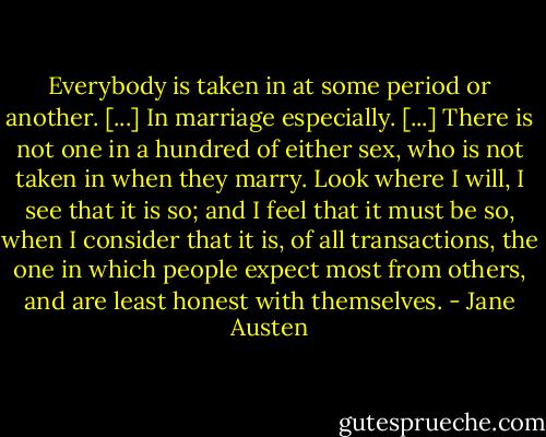 Everybody is taken in at some period or another. [...] In marriage especially. [...] There is not one in a hundred of either sex, who is not taken in when they marry. Look where I will, I see that it is so; and I feel that it must be so, when I consider that it is, of all transactions, the one in which people expect most from others, and are least honest with themselves. - Jane Austen