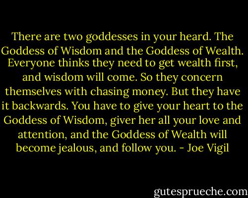There are two goddesses in your heard. The Goddess of Wisdom and the Goddess of Wealth. Everyone thinks they need to get wealth first, and wisdom will come. So they concern themselves with chasing money. But they have it backwards. You have to give your heart to the Goddess of Wisdom, giver her all your love and attention, and the Goddess of Wealth will become jealous, and follow you. - Joe Vigil