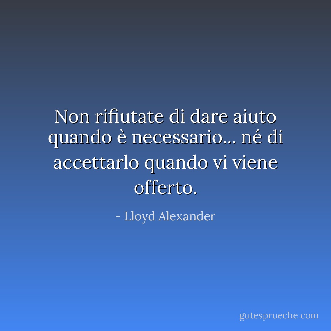 Non rifiutate di dare aiuto quando è necessario... né di accettarlo quando vi viene offerto. - Lloyd Alexander