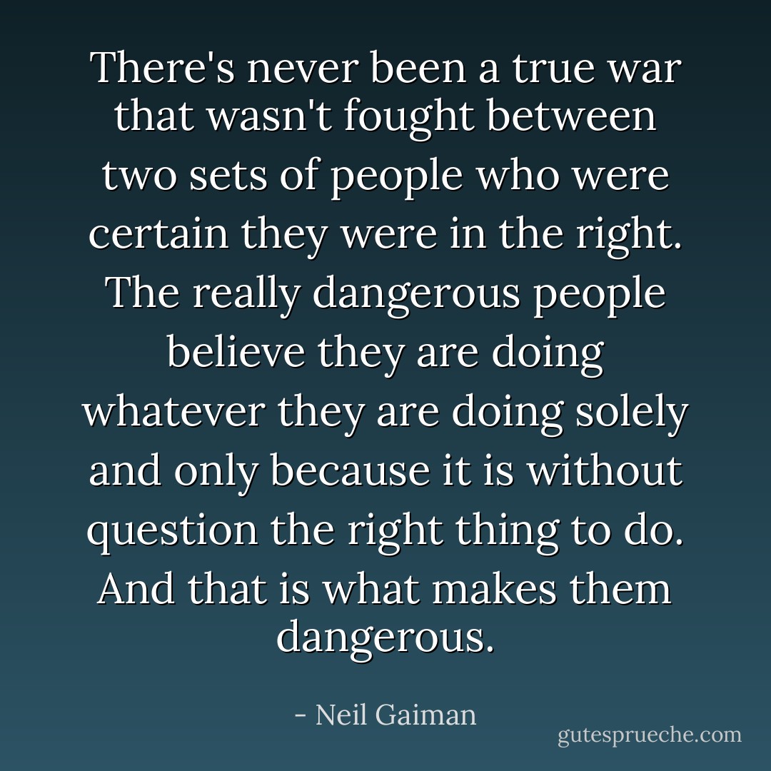 There's never been a true war that wasn't fought between two sets of people who were certain they were in the right. The really dangerous people believe they are doing whatever they are doing solely and only because it is without question the right thing to do. And that is what makes them dangerous. - Neil Gaiman