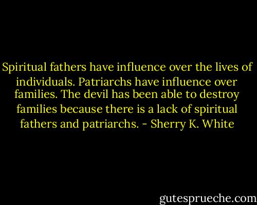 Spiritual fathers have influence over the lives of individuals. Patriarchs have influence over families. The devil has been able to destroy families because there is a lack of spiritual fathers and patriarchs. - Sherry K. White