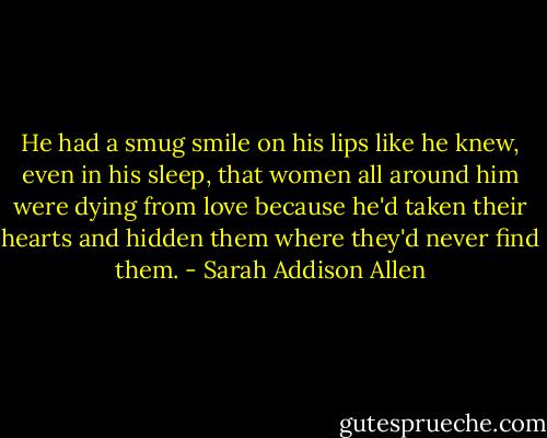 He had a smug smile on his lips like he knew, even in his sleep, that women all around him were dying from love because he'd taken their hearts and hidden them where they'd never find them. - Sarah Addison Allen