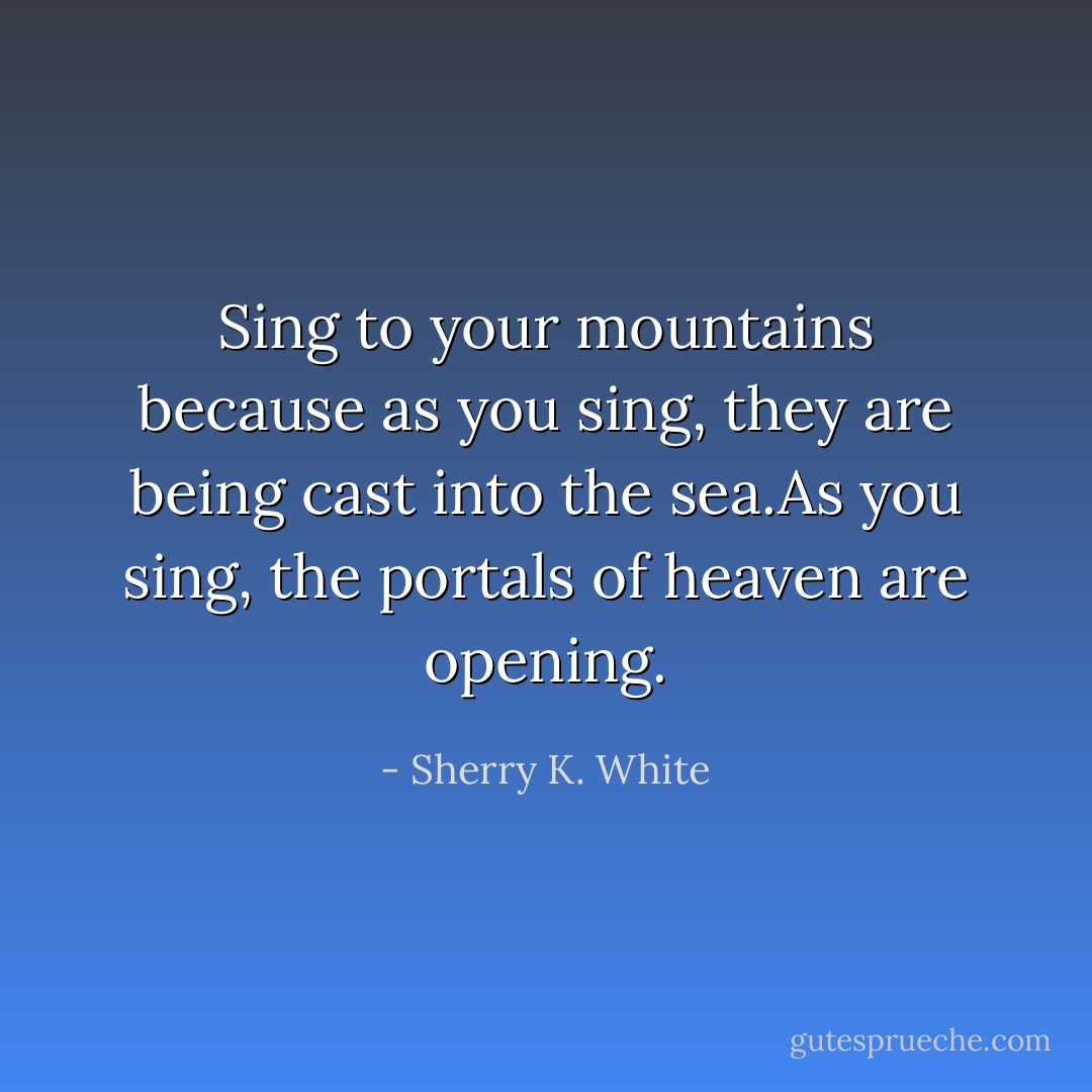 Sing to your mountains because as you sing, they are being cast into the sea.As you sing, the portals of heaven are opening. - Sherry K. White