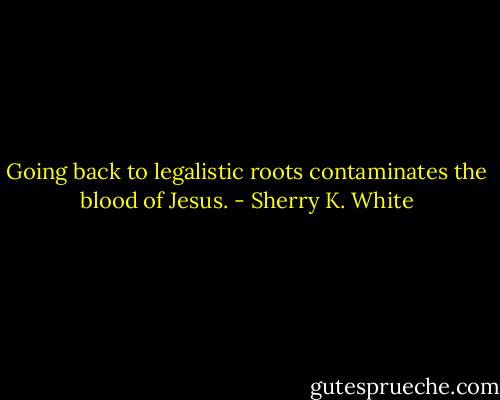 Going back to legalistic roots contaminates the blood of Jesus. - Sherry K. White