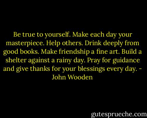 Be true to yourself.<br />Make each day your masterpiece.<br />Help others.<br />Drink deeply from good books.<br />Make friendship a fine art.<br />Build a shelter against a rainy day.<br />Pray for guidance and give thanks for your blessings every day. - John Wooden