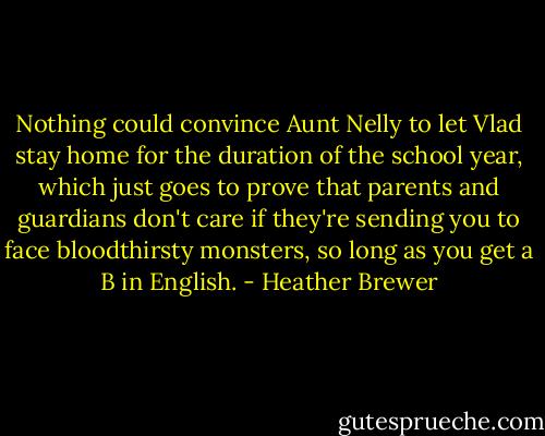 Nothing could convince Aunt Nelly to let Vlad stay home for the duration of the school year, which just goes to prove that parents and guardians don't care if they're sending you to face bloodthirsty monsters, so long as you get a B in English. - Heather Brewer