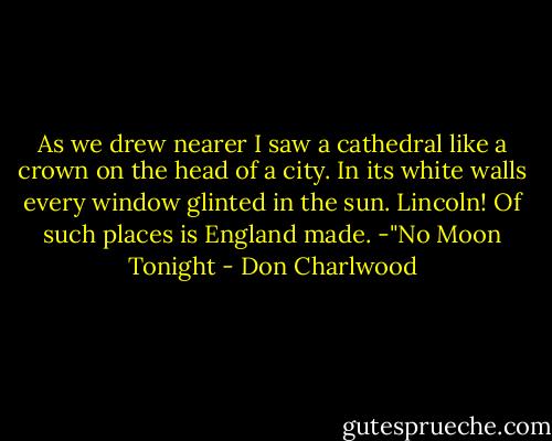 As we drew nearer I saw a cathedral like a crown on the head of a city. In its white walls every window glinted in the sun. Lincoln! Of such places is England made. -"No Moon Tonight - Don Charlwood