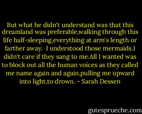 But what he didn't understand was that this dreamland was preferable,walking through this life half-sleeping,everything at arm's length or farther away.<br /> I understood those mermaids.I didn't care if they sang to me.All I wanted was to block out all the human voices as they called me name again and again,pulling me upward into light,to drown. - Sarah Dessen