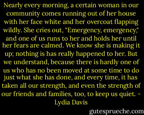 Nearly every morning, a certain woman in our community comes running out of her house with her face white and her overcoat flapping wildly. She cries out, "Emergency, emergency," and one of us runs to her and holds her until her fears are calmed. We know she is making it up; nothing is has really happened to her. But we understand, because there is hardly one of us who has no been moved at some time to do just what she has done, and every time, it has taken all our strength, and even the strength of our friends and families, too, to keep us quiet. - Lydia Davis