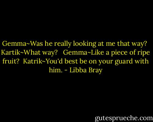 Gemma~Was he really looking at me that way?<br /><br />Kartik~What way? <br /><br />Gemma~Like a piece of ripe fruit?<br /><br />Katrik~You'd best be on your guard with him. - Libba Bray