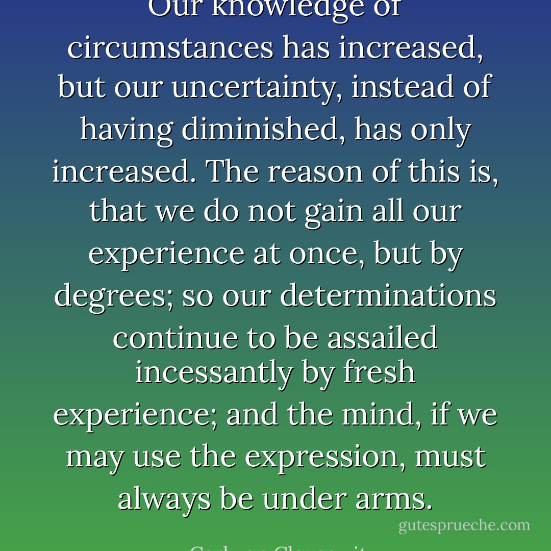 Our knowledge of circumstances has increased, but our uncertainty, instead of having diminished, has only increased. The reason of this is, that we do not gain all our experience at once, but by degrees; so our determinations continue to be assailed incessantly by fresh experience; and the mind, if we may use the expression, must always be under arms. - Carl von Clausewitz