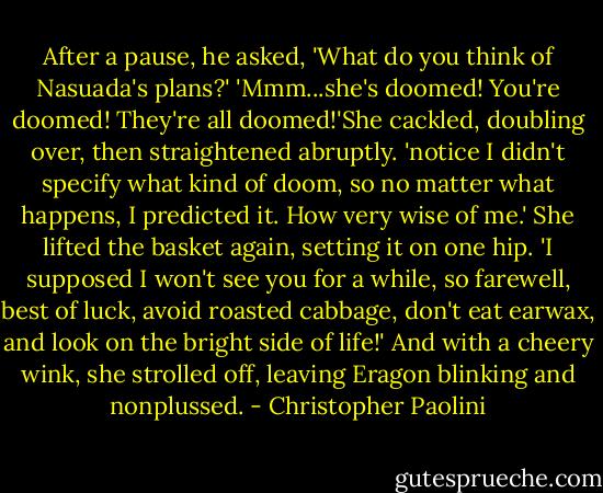 After a pause, he asked, 'What do you think of Nasuada's plans?'<br />'Mmm...she's doomed! You're doomed! They're all doomed!'She cackled, doubling over, then straightened abruptly. 'notice I didn't specify what kind of doom, so no matter what happens, I predicted it. How very wise of me.' She lifted the basket again, setting it on one hip. 'I supposed I won't see you for a while, so farewell, best of luck, avoid roasted cabbage, don't eat earwax, and look on the bright side of life!' And with a cheery wink, she strolled off, leaving Eragon blinking and nonplussed. - Christopher Paolini
