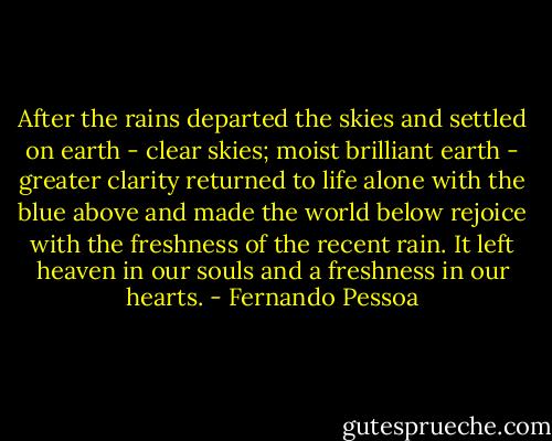 After the rains departed the skies and settled on earth - clear skies; moist brilliant earth - greater clarity returned to life alone with the blue above and made the world below rejoice with the freshness of the recent rain. It left heaven in our souls and a freshness in our hearts. - Fernando Pessoa