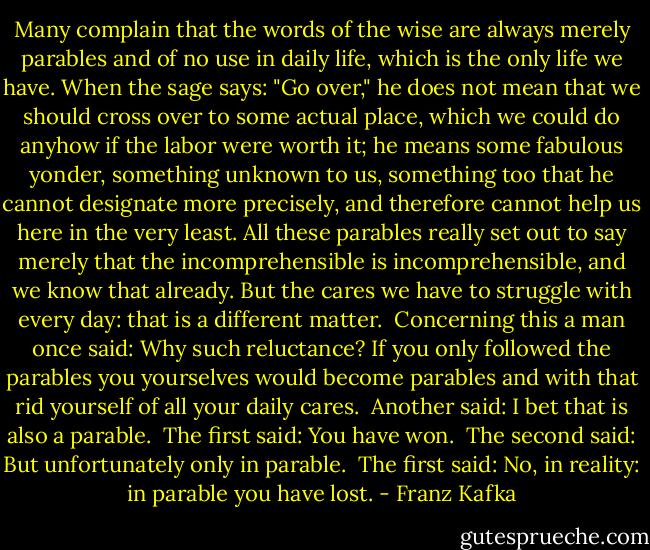 Many complain that the words of the wise are always merely parables and of no use in daily life, which is the only life we have. When the sage says: "Go over," he does not mean that we should cross over to some actual place, which we could do anyhow if the labor were worth it; he means some fabulous yonder, something unknown to us, something too that he cannot designate more precisely, and therefore cannot help us here in the very least. All these parables really set out to say merely that the incomprehensible is incomprehensible, and we know that already. But the cares we have to struggle with every day: that is a different matter.<br /><br />Concerning this a man once said: Why such reluctance? If you only followed the parables you yourselves would become parables and with that rid yourself of all your daily cares.<br /><br />Another said: I bet that is also a parable.<br /><br />The first said: You have won.<br /><br />The second said: But unfortunately only in parable.<br /><br />The first said: No, in reality: in parable you have lost. - Franz Kafka