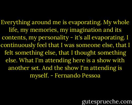Everything around me is evaporating. My whole life, my memories, my imagination and its contents, my personality - it's all evaporating. I continuously feel that I was someone else, that I felt something else, that I thought something else. What I'm attending here is a show with another set. And the show I'm attending is myself. - Fernando Pessoa