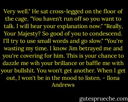 Very well." He sat cross-legged on the floor of the cage. "You haven't run off so you want to talk. I will hear your explanation now."<br />"Really, Your Majesty? So good of you to condescend. I'll try to use small words and go slow."<br />"You're wasting my time. I know Jim betrayed me and you're covering for him. This is your chance to dazzle me wih your brillance or baffle me with your bullshit. You won't get another. When I get out, I won't be in the mood to listen. - Ilona Andrews