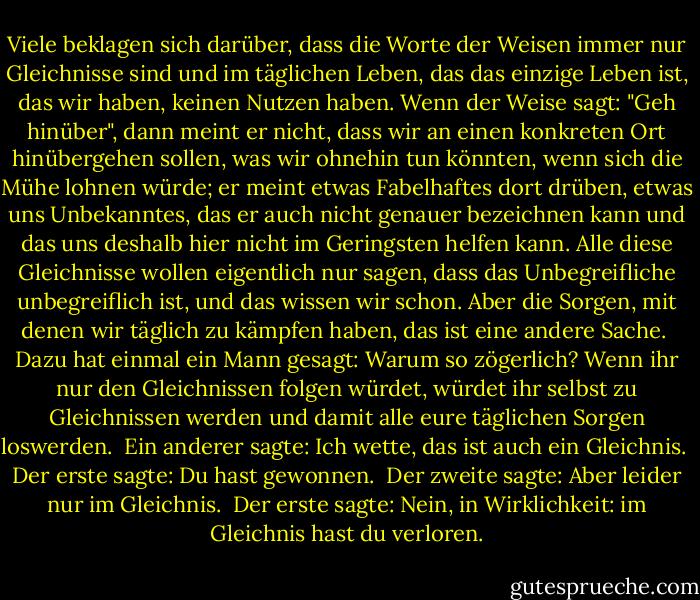 Viele beklagen sich darüber, dass die Worte der Weisen immer nur Gleichnisse sind und im täglichen Leben, das das einzige Leben ist, das wir haben, keinen Nutzen haben. Wenn der Weise sagt: "Geh hinüber", dann meint er nicht, dass wir an einen konkreten Ort hinübergehen sollen, was wir ohnehin tun könnten, wenn sich die Mühe lohnen würde; er meint etwas Fabelhaftes dort drüben, etwas uns Unbekanntes, das er auch nicht genauer bezeichnen kann und das uns deshalb hier nicht im Geringsten helfen kann. Alle diese Gleichnisse wollen eigentlich nur sagen, dass das Unbegreifliche unbegreiflich ist, und das wissen wir schon. Aber die Sorgen, mit denen wir täglich zu kämpfen haben, das ist eine andere Sache.<br /><br />Dazu hat einmal ein Mann gesagt: Warum so zögerlich? Wenn ihr nur den Gleichnissen folgen würdet, würdet ihr selbst zu Gleichnissen werden und damit alle eure täglichen Sorgen loswerden.<br /><br />Ein anderer sagte: Ich wette, das ist auch ein Gleichnis.<br /><br />Der erste sagte: Du hast gewonnen.<br /><br />Der zweite sagte: Aber leider nur im Gleichnis.<br /><br />Der erste sagte: Nein, in Wirklichkeit: im Gleichnis hast du verloren. - Franz Kafka<