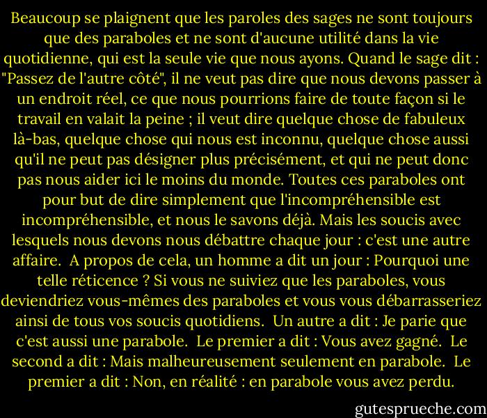 Beaucoup se plaignent que les paroles des sages ne sont toujours que des paraboles et ne sont d'aucune utilité dans la vie quotidienne, qui est la seule vie que nous ayons. Quand le sage dit : "Passez de l'autre côté", il ne veut pas dire que nous devons passer à un endroit réel, ce que nous pourrions faire de toute façon si le travail en valait la peine ; il veut dire quelque chose de fabuleux là-bas, quelque chose qui nous est inconnu, quelque chose aussi qu'il ne peut pas désigner plus précisément, et qui ne peut donc pas nous aider ici le moins du monde. Toutes ces paraboles ont pour but de dire simplement que l'incompréhensible est incompréhensible, et nous le savons déjà. Mais les soucis avec lesquels nous devons nous débattre chaque jour : c'est une autre affaire.<br /><br />A propos de cela, un homme a dit un jour : Pourquoi une telle réticence ? Si vous ne suiviez que les paraboles, vous deviendriez vous-mêmes des paraboles et vous vous débarrasseriez ainsi de tous vos soucis quotidiens.<br /><br />Un autre a dit : Je parie que c'est aussi une parabole.<br /><br />Le premier a dit : Vous avez gagné.<br /><br />Le second a dit : Mais malheureusement seulement en parabole.<br /><br />Le premier a dit : Non, en réalité : en parabole vous avez perdu. - Franz Kafka