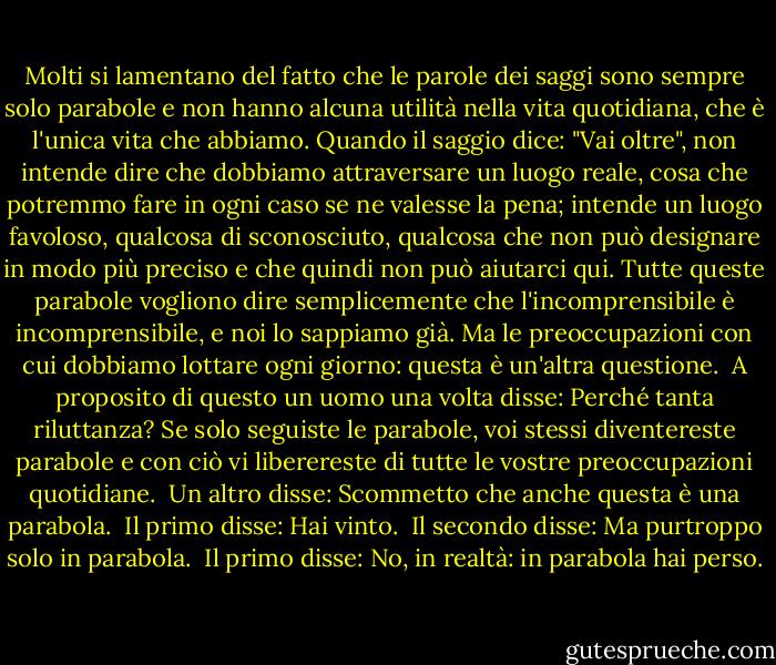 Molti si lamentano del fatto che le parole dei saggi sono sempre solo parabole e non hanno alcuna utilità nella vita quotidiana, che è l'unica vita che abbiamo. Quando il saggio dice: "Vai oltre", non intende dire che dobbiamo attraversare un luogo reale, cosa che potremmo fare in ogni caso se ne valesse la pena; intende un luogo favoloso, qualcosa di sconosciuto, qualcosa che non può designare in modo più preciso e che quindi non può aiutarci qui. Tutte queste parabole vogliono dire semplicemente che l'incomprensibile è incomprensibile, e noi lo sappiamo già. Ma le preoccupazioni con cui dobbiamo lottare ogni giorno: questa è un'altra questione.<br /><br />A proposito di questo un uomo una volta disse: Perché tanta riluttanza? Se solo seguiste le parabole, voi stessi diventereste parabole e con ciò vi liberereste di tutte le vostre preoccupazioni quotidiane.<br /><br />Un altro disse: Scommetto che anche questa è una parabola.<br /><br />Il primo disse: Hai vinto.<br /><br />Il secondo disse: Ma purtroppo solo in parabola.<br /><br />Il primo disse: No, in realtà: in parabola hai perso. - Franz Kafka