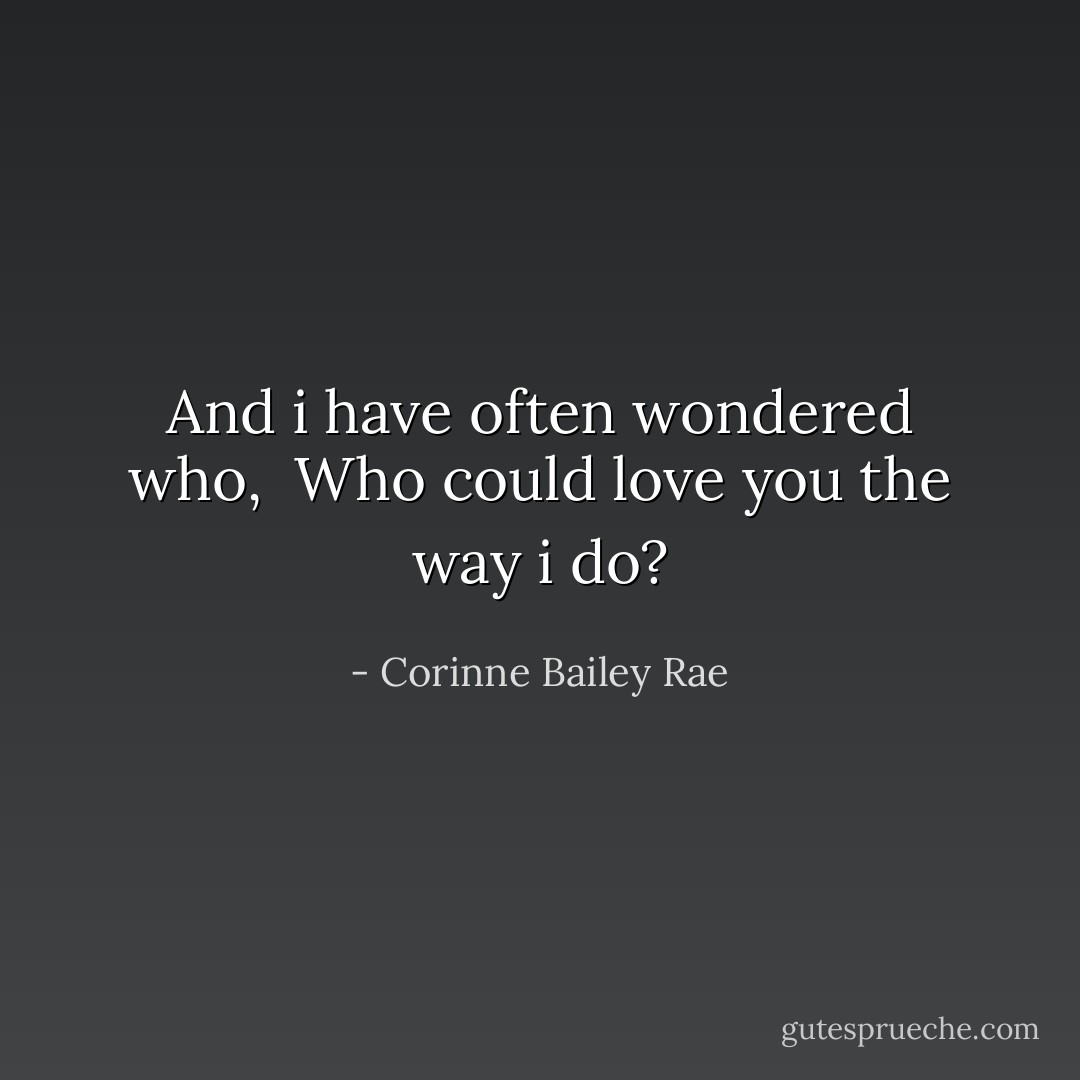 And i have often wondered who, <br />Who could love you the way i do? - Corinne Bailey Rae