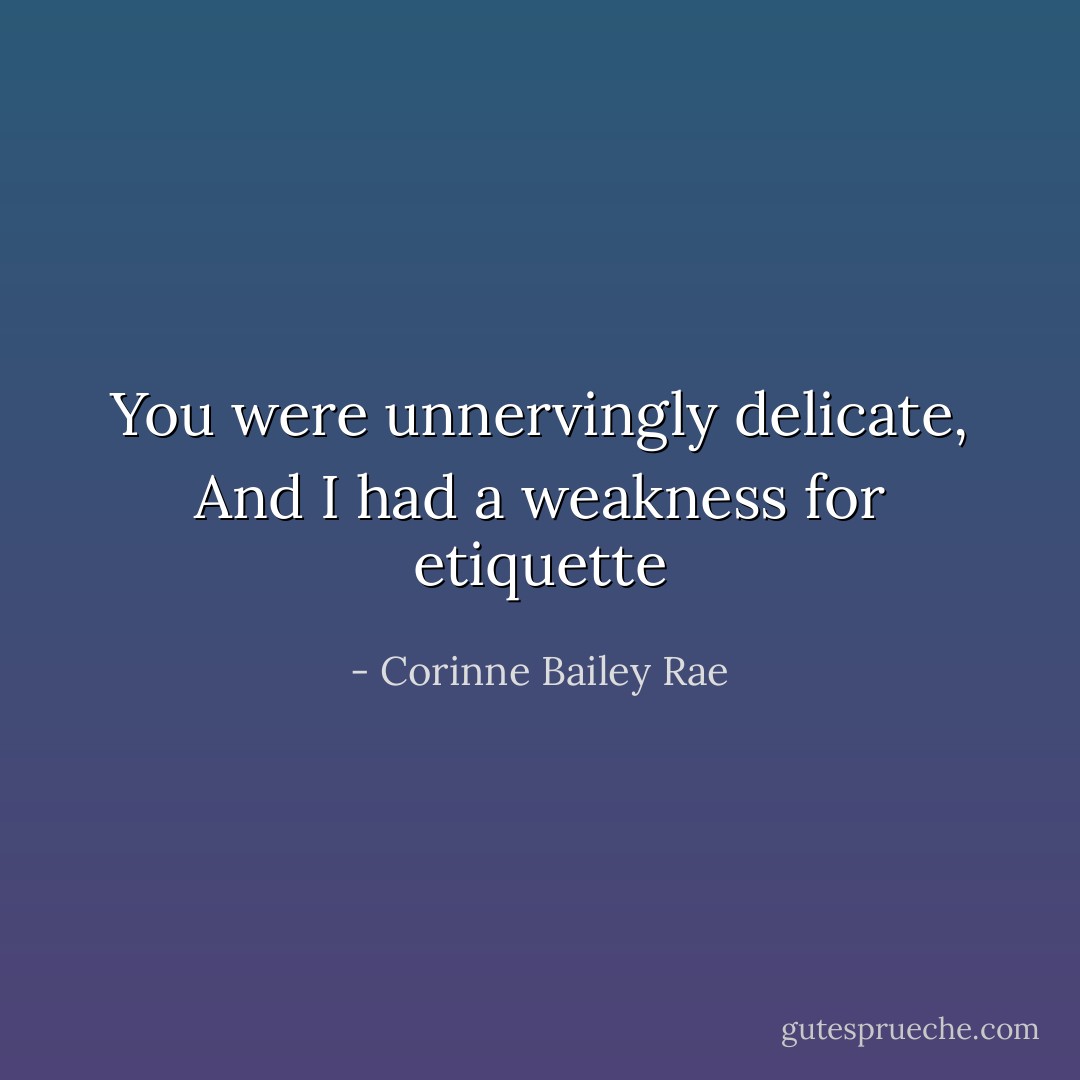 You were unnervingly delicate, And I had a weakness for etiquette - Corinne Bailey Rae