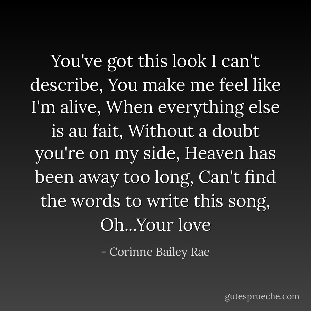 You've got this look I can't describe,<br />You make me feel like I'm alive,<br />When everything else is au fait,<br />Without a doubt you're on my side,<br />Heaven has been away too long,<br />Can't find the words to write this song,<br />Oh...Your love - Corinne Bailey Rae