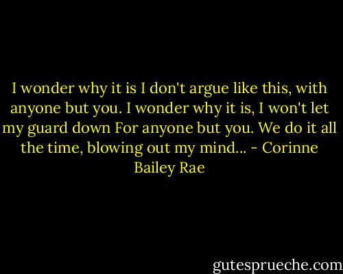 I wonder why it is I don't argue like this, with anyone but you. I wonder why it is, I won't let my guard down<br />For anyone but you. We do it all the time, blowing out my mind... - Corinne Bailey Rae