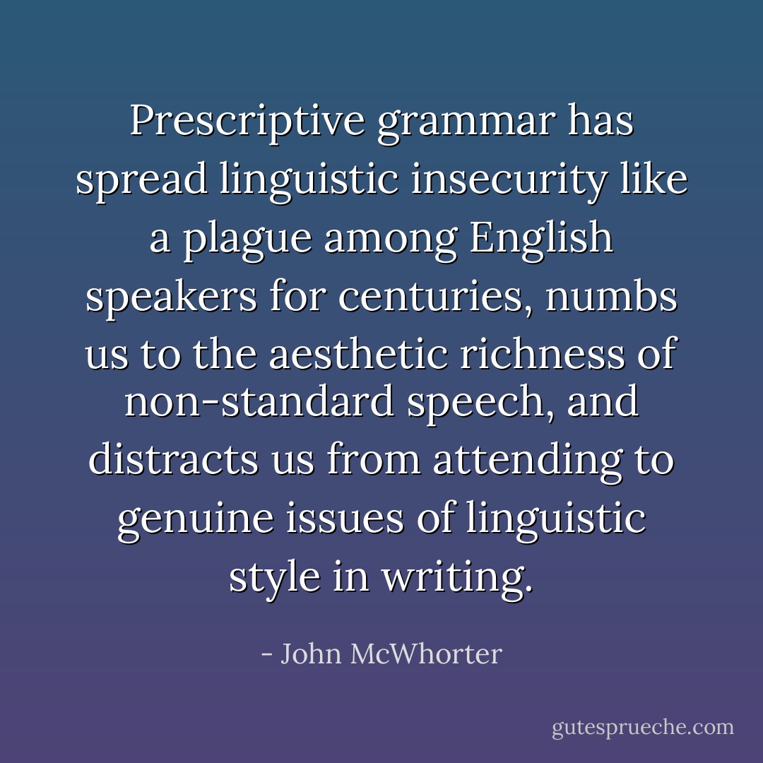 Prescriptive grammar has spread linguistic insecurity like a plague among English speakers for centuries, numbs us to the aesthetic richness of non-standard speech, and distracts us from attending to genuine issues of linguistic style in writing. - John McWhorter