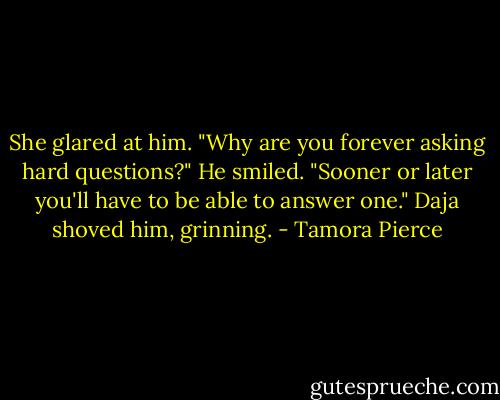 She glared at him. "Why are you forever asking hard questions?"<br />He smiled. "Sooner or later you'll have to be able to answer one."<br />Daja shoved him, grinning. - Tamora Pierce
