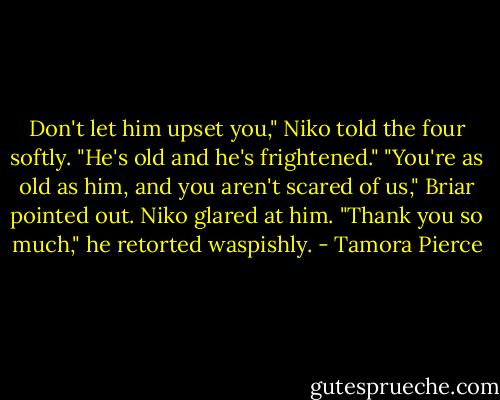 Don't let him upset you," Niko told the four softly. "He's old and he's frightened."<br />"You're as old as him, and you aren't scared of us," Briar pointed out.<br />Niko glared at him. "Thank you so much," he retorted waspishly. - Tamora Pierce