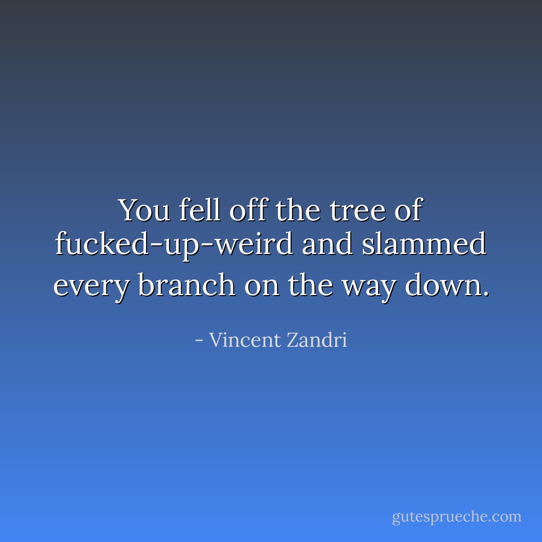 You fell off the tree of fucked-up-weird and slammed every branch on the way down. - Vincent Zandri
