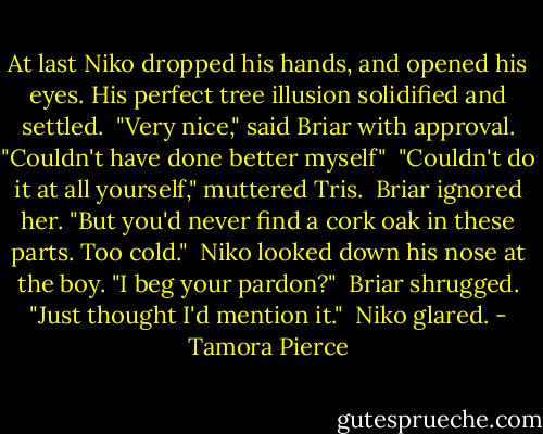 At last Niko dropped his hands, and opened his eyes. His perfect tree illusion solidified and settled.<br /><br />"Very nice," said Briar with approval. "Couldn't have done better myself"<br /><br />"Couldn't do it at all yourself," muttered Tris.<br /><br />Briar ignored her. "But you'd never find a cork oak in these parts. Too cold."<br /><br />Niko looked down his nose at the boy. "I beg your pardon?"<br /><br />Briar shrugged. "Just thought I'd mention it."<br /><br />Niko glared. - Tamora Pierce