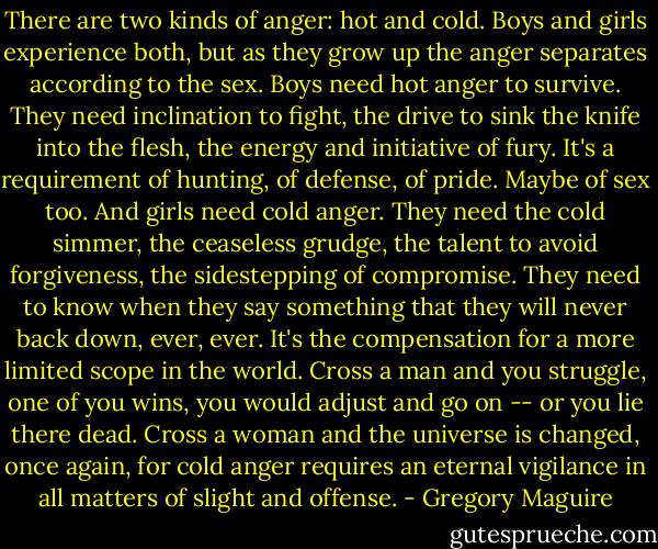There are two kinds of anger: hot and cold. Boys and girls experience both, but as they grow up the anger separates according to the sex. Boys need hot anger to survive. They need inclination to fight, the drive to sink the knife into the flesh, the energy and initiative of fury. It's a requirement of hunting, of defense, of pride. Maybe of sex too. And girls need cold anger. They need the cold simmer, the ceaseless grudge, the talent to avoid forgiveness, the sidestepping of compromise. They need to know when they say something that they will never back down, ever, ever. It's the compensation for a more limited scope in the world. Cross a man and you struggle, one of you wins, you would adjust and go on -- or you lie there dead. Cross a woman and the universe is changed, once again, for cold anger requires an eternal vigilance in all matters of slight and offense. - Gregory Maguire