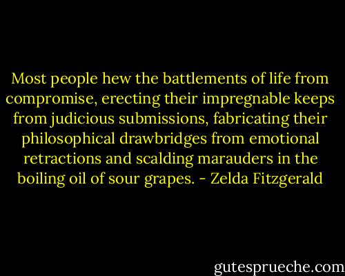 Most people hew the battlements of life from compromise, erecting their impregnable keeps from judicious submissions, fabricating their philosophical drawbridges from emotional retractions and scalding marauders in the boiling oil of sour grapes. - Zelda Fitzgerald