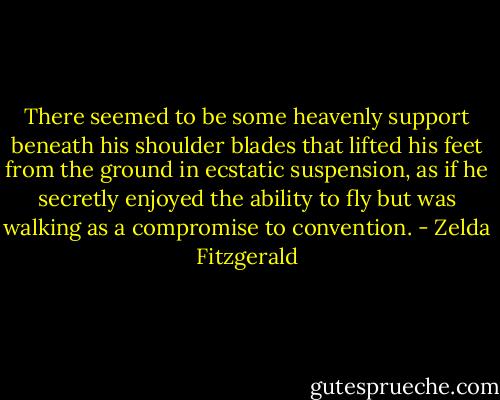 There seemed to be some heavenly support beneath his shoulder blades that lifted his feet from the ground in ecstatic suspension, as if he secretly enjoyed the ability to fly but was walking as a compromise to convention. - Zelda Fitzgerald