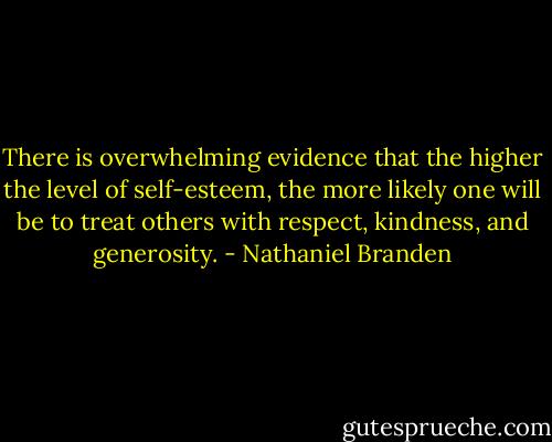 There is overwhelming evidence that the higher the level of self-esteem, the more likely one will be to treat others with respect, kindness, and generosity. - Nathaniel Branden
