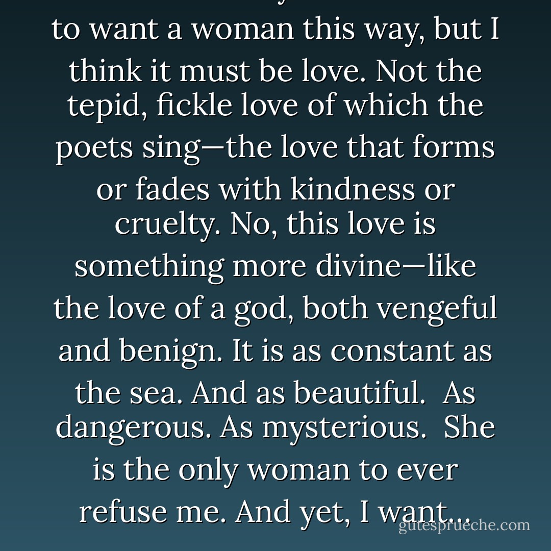 Some would say it is madness to want a woman this way,<br />but I think it must be love. Not the tepid, fickle love of which the<br />poets sing—the love that forms or fades with kindness or cruelty.<br />No, this love is something more divine—like the love of a god, both<br />vengeful and benign. It is as constant as the sea. And as beautiful.<br /><br />As dangerous. As mysterious.<br /><br />She is the only woman to ever refuse me. And yet, I want… - Bettie Sharpe