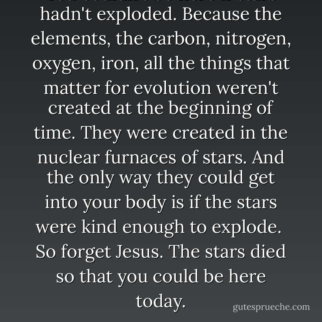 You couldn't be here if stars hadn't exploded. Because the elements, the carbon, nitrogen, oxygen, iron, all the things that matter for evolution weren't created at the beginning of time. They were created in the nuclear furnaces of stars. And the only way they could get into your body is if the stars were kind enough to explode.<br /><br />So forget Jesus. The stars died so that you could be here today. - Lawrence M. Krauss