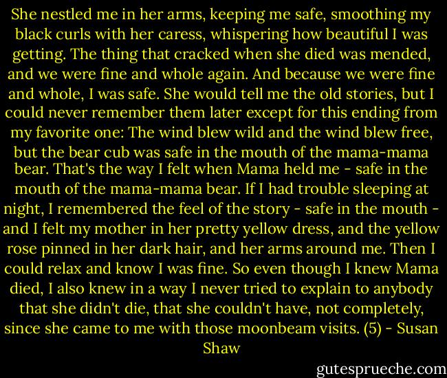 She nestled me in her arms, keeping me safe, smoothing my black curls with her caress, whispering how beautiful I was getting. The thing that cracked when she died was mended, and we were fine and whole again. And because we were fine and whole, I was safe. She would tell me the old stories, but I could never remember them later except for this ending from my favorite one: The wind blew wild and the wind blew free, but the bear cub was safe in the mouth of the mama-mama bear. That's the way I felt when Mama held me - safe in the mouth of the mama-mama bear. If I had trouble sleeping at night, I remembered the feel of the story - safe in the mouth - and I felt my mother in her pretty yellow dress, and the yellow rose pinned in her dark hair, and her arms around me. Then I could relax and know I was fine. So even though I knew Mama died, I also knew in a way I never tried to explain to anybody that she didn't die, that she couldn't have, not completely, since she came to me with those moonbeam visits. (5) - Susan Shaw
